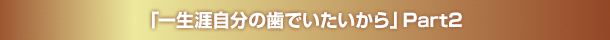 「一生涯自分の歯でいたいから」Part2