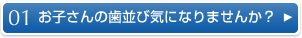 01　お子さんの歯並び気になりませんか？